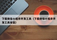 下载微信小程序开发工具（下载微信小程序开发工具安装）